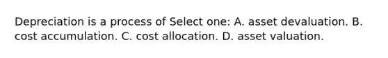 Depreciation is a process of Select one: A. asset devaluation. B. cost accumulation. C. cost allocation. D. asset valuation.