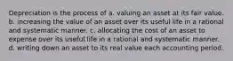 Depreciation is the process of a. valuing an asset at its fair value. b. increasing the value of an asset over its useful life in a rational and systematic manner. c. allocating the cost of an asset to expense over its useful life in a rational and systematic manner. d. writing down an asset to its real value each accounting period.