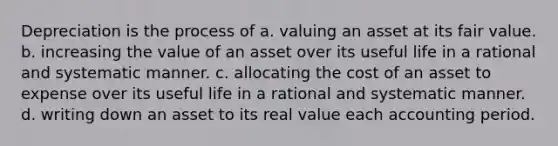 Depreciation is the process of a. valuing an asset at its fair value. b. increasing the value of an asset over its useful life in a rational and systematic manner. c. allocating the cost of an asset to expense over its useful life in a rational and systematic manner. d. writing down an asset to its real value each accounting period.