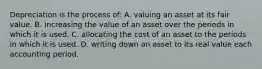 Depreciation is the process of: A. valuing an asset at its fair value. B. increasing the value of an asset over the periods in which it is used. C. allocating the cost of an asset to the periods in which it is used. D. writing down an asset to its real value each accounting period.