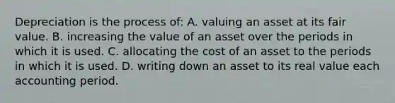 Depreciation is the process of: A. valuing an asset at its fair value. B. increasing the value of an asset over the periods in which it is used. C. allocating the cost of an asset to the periods in which it is used. D. writing down an asset to its real value each accounting period.