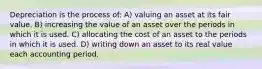 Depreciation is the process of: A) valuing an asset at its fair value. B) increasing the value of an asset over the periods in which it is used. C) allocating the cost of an asset to the periods in which it is used. D) writing down an asset to its real value each accounting period.