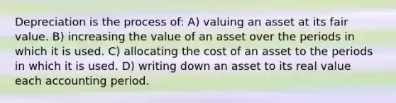 Depreciation is the process of: A) valuing an asset at its fair value. B) increasing the value of an asset over the periods in which it is used. C) allocating the cost of an asset to the periods in which it is used. D) writing down an asset to its real value each accounting period.