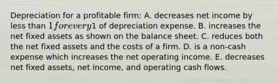 Depreciation for a profitable firm: A. decreases net income by less than 1 for every1 of depreciation expense. B. increases the net fixed assets as shown on the balance sheet. C. reduces both the net fixed assets and the costs of a firm. D. is a non-cash expense which increases the net operating income. E. decreases net fixed assets, net income, and operating cash flows.