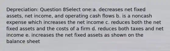 Depreciation: Question 8Select one:a. decreases net fixed assets, net income, and operating cash flows b. is a noncash expense which increases the net income c. reduces both the net fixed assets and the costs of a firm d. reduces both taxes and net income e. increases the net fixed assets as shown on the balance sheet