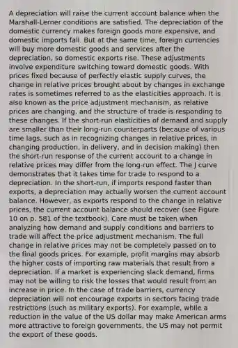 A depreciation will raise the current account balance when the Marshall-Lerner conditions are satisfied. The depreciation of the domestic currency makes foreign goods more expensive, and domestic imports fall. But at the same time, foreign currencies will buy more domestic goods and services after the depreciation, so domestic exports rise. These adjustments involve expenditure switching toward domestic goods. With prices fixed because of perfectly elastic supply curves, the change in relative prices brought about by changes in exchange rates is sometimes referred to as the elasticities approach. It is also known as the price adjustment mechanism, as relative prices are changing, and the structure of trade is responding to these changes. If the short-run elasticities of demand and supply are smaller than their long-run counterparts (because of various time lags, such as in recognizing changes in relative prices, in changing production, in delivery, and in decision making) then the short-run response of the current account to a change in relative prices may differ from the long-run effect. The J curve demonstrates that it takes time for trade to respond to a depreciation. In the short-run, if imports respond faster than exports, a depreciation may actually worsen the current account balance. However, as exports respond to the change in relative prices, the current account balance should recover (see Figure 10 on p. 581 of the textbook). Care must be taken when analyzing how demand and supply conditions and barriers to trade will affect the price adjustment mechanism. The full change in relative prices may not be completely passed on to the final goods prices. For example, profit margins may absorb the higher costs of importing raw materials that result from a depreciation. If a market is experiencing slack demand, firms may not be willing to risk the losses that would result from an increase in price. In the case of trade barriers, currency depreciation will not encourage exports in sectors facing trade restrictions (such as military exports). For example, while a reduction in the value of the US dollar may make American arms more attractive to foreign governments, the US may not permit the export of these goods.