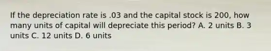 If the depreciation rate is .03 and the capital stock is 200, how many units of capital will depreciate this period? A. 2 units B. 3 units C. 12 units D. 6 units