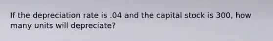 If the depreciation rate is .04 and the capital stock is 300, how many units will depreciate?