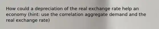 How could a depreciation of the real exchange rate help an economy (hint: use the correlation aggregate demand and the real exchange rate)