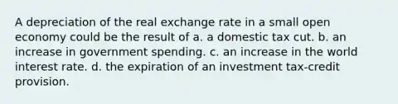 A depreciation of the real exchange rate in a small open economy could be the result of a. a domestic tax cut. b. an increase in government spending. c. an increase in the world interest rate. d. the expiration of an investment tax-credit provision.