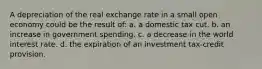 A depreciation of the real exchange rate in a small open economy could be the result of: a. a domestic tax cut. b. an increase in government spending. c. a decrease in the world interest rate. d. the expiration of an investment tax-credit provision.