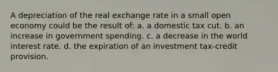 A depreciation of the real exchange rate in a small open economy could be the result of: a. a domestic tax cut. b. an increase in government spending. c. a decrease in the world interest rate. d. the expiration of an investment tax-credit provision.