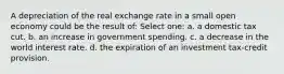 A depreciation of the real exchange rate in a small open economy could be the result of: Select one: a. a domestic tax cut. b. an increase in government spending. c. a decrease in the world interest rate. d. the expiration of an investment tax-credit provision.