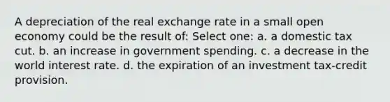 A depreciation of the real exchange rate in a small open economy could be the result of: Select one: a. a domestic tax cut. b. an increase in government spending. c. a decrease in the world interest rate. d. the expiration of an investment tax-credit provision.