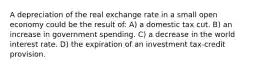 A depreciation of the real exchange rate in a small open economy could be the result of: A) a domestic tax cut. B) an increase in government spending. C) a decrease in the world interest rate. D) the expiration of an investment tax-credit provision.