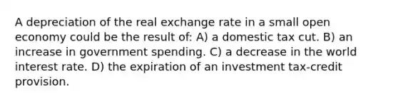 A depreciation of the real exchange rate in a small open economy could be the result of: A) a domestic tax cut. B) an increase in government spending. C) a decrease in the world interest rate. D) the expiration of an investment tax-credit provision.