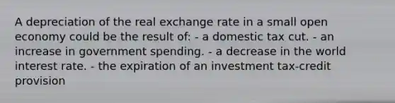 A depreciation of the real exchange rate in a small open economy could be the result of: - a domestic tax cut. - an increase in government spending. - a decrease in the world interest rate. - the expiration of an investment tax-credit provision