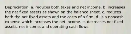 Depreciation: a. reduces both taxes and net income. b. increases the net fixed assets as shown on the balance sheet. c. reduces both the net fixed assets and the costs of a firm. d. is a noncash expense which increases the net income. e. decreases net fixed assets, net income, and operating cash flows.