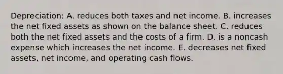 Depreciation: A. reduces both taxes and net income. B. increases the net fixed assets as shown on the balance sheet. C. reduces both the net fixed assets and the costs of a firm. D. is a noncash expense which increases the net income. E. decreases net fixed assets, net income, and operating cash flows.