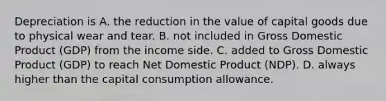 Depreciation is A. the reduction in the value of capital goods due to physical wear and tear. B. not included in Gross Domestic Product​ (GDP) from the income side. C. added to Gross Domestic Product​ (GDP) to reach Net Domestic Product​ (NDP). D. always higher than the capital consumption allowance.