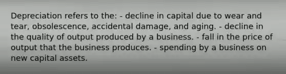 Depreciation refers to the: - decline in capital due to wear and tear, obsolescence, accidental damage, and aging. - decline in the quality of output produced by a business. - fall in the price of output that the business produces. - spending by a business on new capital assets.