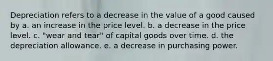 Depreciation refers to a decrease in the value of a good caused by a. an increase in the price level. b. a decrease in the price level. c. "wear and tear" of capital goods over time. d. the depreciation allowance. e. a decrease in purchasing power.