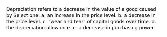 Depreciation refers to a decrease in the value of a good caused by Select one: a. an increase in the price level. b. a decrease in the price level. c. "wear and tear" of capital goods over time. d. the depreciation allowance. e. a decrease in purchasing power.