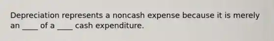 Depreciation represents a noncash expense because it is merely an ____ of a ____ cash expenditure.