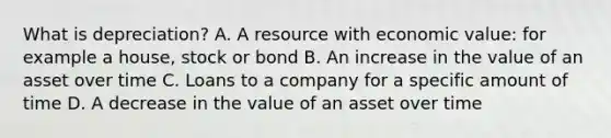 What is depreciation? A. A resource with economic value: for example a house, stock or bond B. An increase in the value of an asset over time C. Loans to a company for a specific amount of time D. A decrease in the value of an asset over time