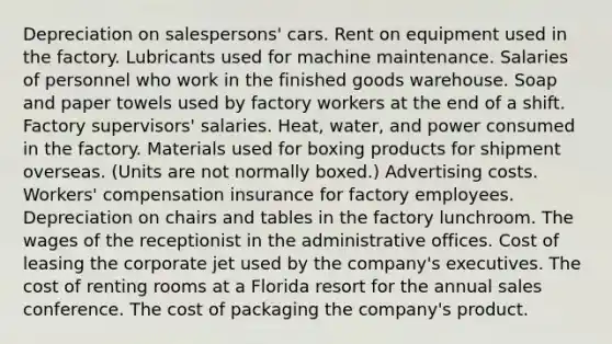 Depreciation on salespersons' cars. Rent on equipment used in the factory. Lubricants used for machine maintenance. Salaries of personnel who work in the finished goods warehouse. Soap and paper towels used by factory workers at the end of a shift. Factory supervisors' salaries. Heat, water, and power consumed in the factory. Materials used for boxing products for shipment overseas. (Units are not normally boxed.) Advertising costs. Workers' compensation insurance for factory employees. Depreciation on chairs and tables in the factory lunchroom. The wages of the receptionist in the administrative offices. Cost of leasing the corporate jet used by the company's executives. The cost of renting rooms at a Florida resort for the annual sales conference. The cost of packaging the company's product.