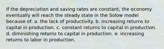 If the depreciation and saving rates are constant, the economy eventually will reach the steady state in the Solow model because of: a. the lack of productivity. b. increasing returns to capital in production. c. constant returns to capital in production. d. diminishing returns to capital in production. e. increasing returns to labor in production.