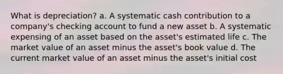 What is depreciation? a. A systematic cash contribution to a company's checking account to fund a new asset b. A systematic expensing of an asset based on the asset's estimated life c. The market value of an asset minus the asset's book value d. The current market value of an asset minus the asset's initial cost