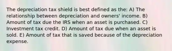 The depreciation tax shield is best defined as the: A) The relationship between depreciation and owners' income. B) Amount of tax due the IRS when an asset is purchased. C) Investment tax credit. D) Amount of tax due when an asset is sold. E) Amount of tax that is saved because of the depreciation expense.