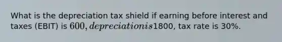 What is the depreciation tax shield if earning before interest and taxes (EBIT) is 600, depreciation is1800, tax rate is 30%.