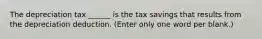 The depreciation tax ______ is the tax savings that results from the depreciation deduction. (Enter only one word per blank.)