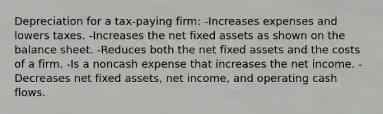 Depreciation for a tax-paying firm: -Increases expenses and lowers taxes. -Increases the net fixed assets as shown on the balance sheet. -Reduces both the net fixed assets and the costs of a firm. -Is a noncash expense that increases the net income. -Decreases net fixed assets, net income, and operating cash flows.