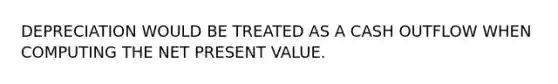 DEPRECIATION WOULD BE TREATED AS A CASH OUTFLOW WHEN COMPUTING THE NET PRESENT VALUE.