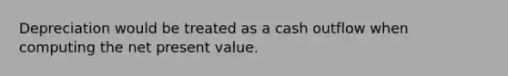 Depreciation would be treated as a cash outflow when computing the net present value.