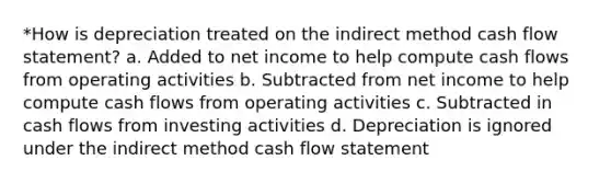 *How is depreciation treated on the indirect method cash flow statement? a. Added to net income to help compute cash flows from operating activities b. Subtracted from net income to help compute cash flows from operating activities c. Subtracted in cash flows from investing activities d. Depreciation is ignored under the indirect method cash flow statement