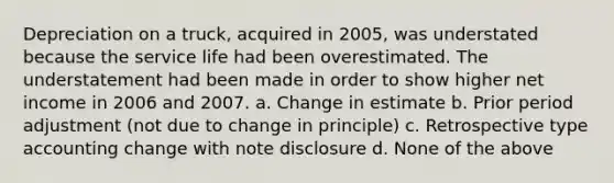 Depreciation on a truck, acquired in 2005, was understated because the service life had been overestimated. The understatement had been made in order to show higher net income in 2006 and 2007. a. Change in estimate b. Prior period adjustment (not due to change in principle) c. Retrospective type accounting change with note disclosure d. None of the above