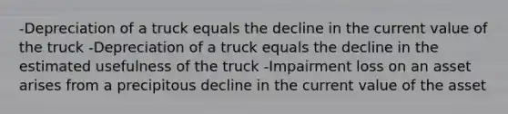 -Depreciation of a truck equals the decline in the current value of the truck -Depreciation of a truck equals the decline in the estimated usefulness of the truck -Impairment loss on an asset arises from a precipitous decline in the current value of the asset