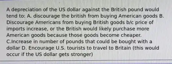 A depreciation of the US dollar against the British pound would tend to: A. discourage the british from buying American goods B. Discourage Americans from buying British goods b/c price of imports increase, or the British would likely purchase more American goods because those goods become cheaper. C.Increase in number of pounds that could be bought with a dollar D. Encourage U.S. tourists to travel to Britain (this would occur if the US dollar gets stronger)