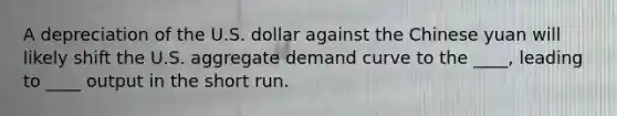 A depreciation of the U.S. dollar against the Chinese yuan will likely shift the U.S. aggregate demand curve to the ____, leading to ____ output in the short run.