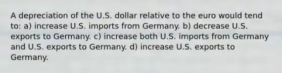 A depreciation of the U.S. dollar relative to the euro would tend to: a) increase U.S. imports from Germany. b) decrease U.S. exports to Germany. c) increase both U.S. imports from Germany and U.S. exports to Germany. d) increase U.S. exports to Germany.