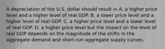 A depreciation of the U.S. dollar should result in A. a higher price level and a higher level of real GDP. B. a lower price level and a higher level of real GDP. C. a higher price level and a lower level of real GDP. D. a higher price level but the impact on the level of real GDP depends on the magnitude of the shifts in the aggregate demand and​ short-run aggregate supply curves.