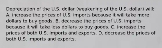 Depreciation of the U.S. dollar (weakening of the U.S. dollar) will: A. increase the prices of U.S. imports because it will take more dollars to buy goods. B. decrease the prices of U.S. imports because it will take less dollars to buy goods. C. increase the prices of both U.S. imports and exports. D. decrease the prices of both U.S. imports and exports.