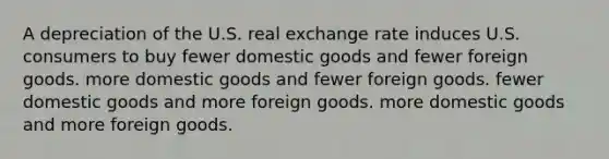 A depreciation of the U.S. real exchange rate induces U.S. consumers to buy fewer domestic goods and fewer foreign goods. more domestic goods and fewer foreign goods. fewer domestic goods and more foreign goods. more domestic goods and more foreign goods.