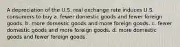 A depreciation of the U.S. real exchange rate induces U.S. consumers to buy a. fewer domestic goods and fewer foreign goods. b. more domestic goods and more foreign goods. c. fewer domestic goods and more foreign goods. d. more domestic goods and fewer foreign goods.