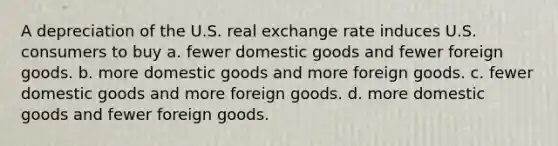 A depreciation of the U.S. real exchange rate induces U.S. consumers to buy a. fewer domestic goods and fewer foreign goods. b. more domestic goods and more foreign goods. c. fewer domestic goods and more foreign goods. d. more domestic goods and fewer foreign goods.