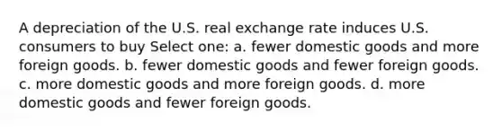 A depreciation of the U.S. real exchange rate induces U.S. consumers to buy Select one: a. fewer domestic goods and more foreign goods. b. fewer domestic goods and fewer foreign goods. c. more domestic goods and more foreign goods. d. more domestic goods and fewer foreign goods.